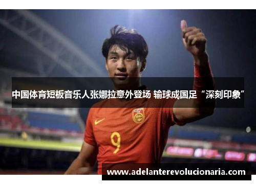 中国体育短板音乐人张娜拉意外登场 输球成国足“深刻印象”